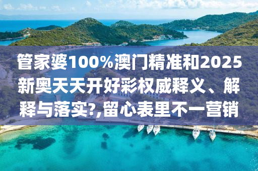 管家婆100%澳門精準(zhǔn)和2025新奧天天開好彩權(quán)威釋義、解釋與落實(shí)?,留心表里不一營(yíng)銷