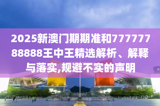 2025新澳門期期準和77777788888王中王精選解析、解釋與落實,規(guī)避不實的聲明
