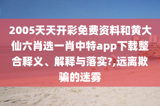 2005天天開彩免費資料和黃大仙六肖選一肖中特app下載整合釋義、解釋與落實?,遠離欺騙的迷霧