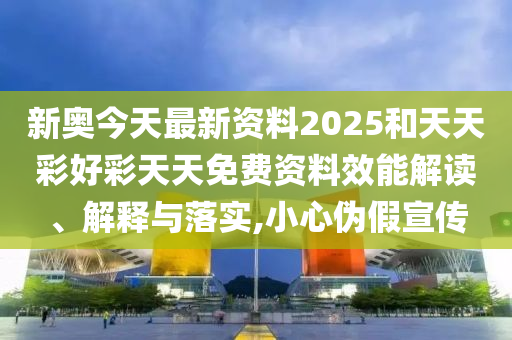 新奧今天最新資料2025和天天彩好彩天天免費(fèi)資料效能解讀、解釋與落實(shí),小心偽假宣傳