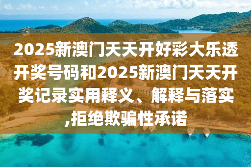 2025新澳門天天開好彩大樂(lè)透開獎(jiǎng)號(hào)碼和2025新澳門天天開獎(jiǎng)記錄實(shí)用釋義、解釋與落實(shí),拒絕欺騙性承諾
