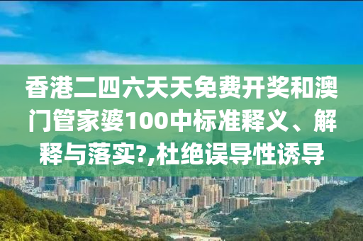 香港二四六天天免費開獎和澳門管家婆100中標準釋義、解釋與落實?,杜絕誤導(dǎo)性誘導(dǎo)