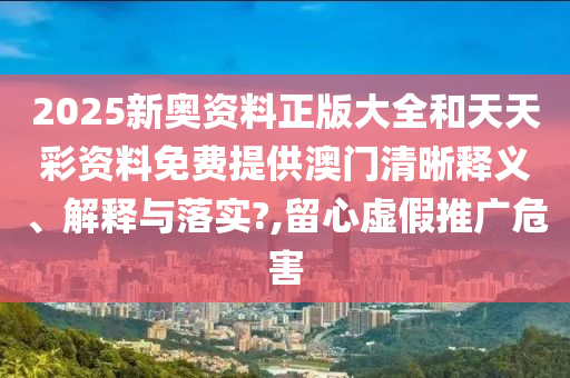 2025新奧資料正版大全和天天彩資料免費(fèi)提供澳門清晰釋義、解釋與落實(shí)?,留心虛假推廣危害