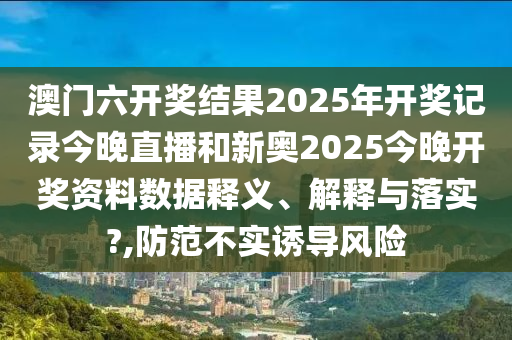 澳門六開獎(jiǎng)結(jié)果2025年開獎(jiǎng)記錄今晚直播和新奧2025今晚開獎(jiǎng)資料數(shù)據(jù)釋義、解釋與落實(shí)?,防范不實(shí)誘導(dǎo)風(fēng)險(xiǎn)