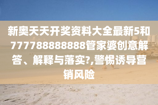 新奧天天開獎(jiǎng)資料大全最新5和777788888888管家婆創(chuàng)意解答、解釋與落實(shí)?,警惕誘導(dǎo)營銷風(fēng)險(xiǎn)