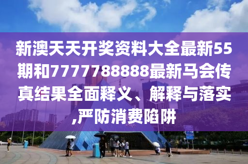 新澳天天開獎資料大全最新55期和7777788888最新馬會傳真結(jié)果全面釋義、解釋與落實(shí),嚴(yán)防消費(fèi)陷阱