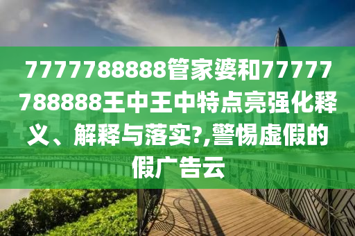 7777788888管家婆和77777788888王中王中特點(diǎn)亮強(qiáng)化釋義、解釋與落實(shí)?,警惕虛假的假廣告云