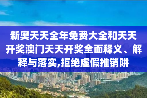新奧天天全年免費大全和天天開獎澳門天天開獎全面釋義、解釋與落實,拒絕虛假推銷阱
