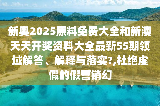 新奧2025原料免費(fèi)大全和新澳天天開獎資料大全最新55期領(lǐng)域解答、解釋與落實(shí)?,杜絕虛假的假營銷幻