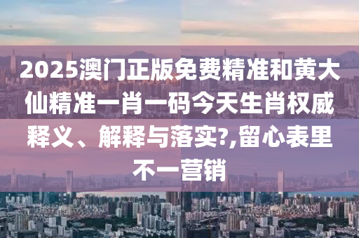 2025澳門正版免費精準和黃大仙精準一肖一碼今天生肖權威釋義、解釋與落實?,留心表里不一營銷