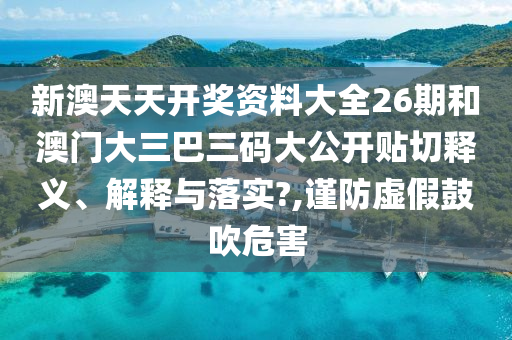 新澳天天開獎(jiǎng)資料大全26期和澳門大三巴三碼大公開貼切釋義、解釋與落實(shí)?,謹(jǐn)防虛假鼓吹危害