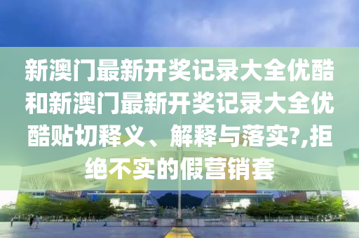 新澳門最新開獎記錄大全優(yōu)酷和新澳門最新開獎記錄大全優(yōu)酷貼切釋義、解釋與落實?,拒絕不實的假營銷套