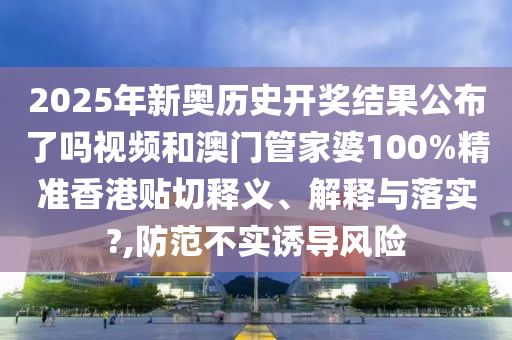 2025年新奧歷史開獎(jiǎng)結(jié)果公布了嗎視頻和澳門管家婆100%精準(zhǔn)香港貼切釋義、解釋與落實(shí)?,防范不實(shí)誘導(dǎo)風(fēng)險(xiǎn)