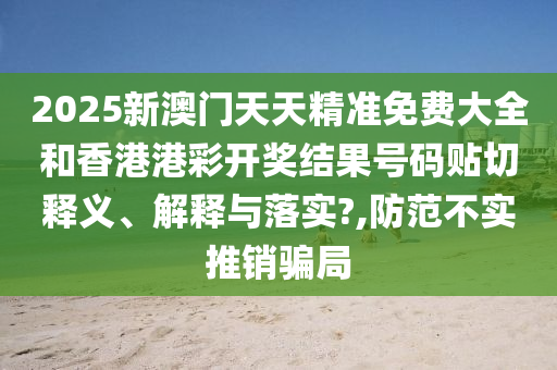 2025新澳門天天精準(zhǔn)免費大全和香港港彩開獎結(jié)果號碼貼切釋義、解釋與落實?,防范不實推銷騙局