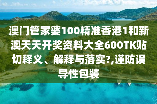 澳門管家婆100精準(zhǔn)香港1和新澳天天開獎(jiǎng)資料大全600TK貼切釋義、解釋與落實(shí)?,謹(jǐn)防誤導(dǎo)性包裝