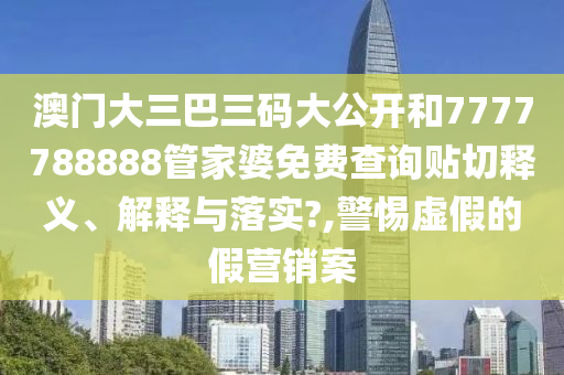 澳門大三巴三碼大公開和7777788888管家婆免費查詢貼切釋義、解釋與落實?,警惕虛假的假營銷案