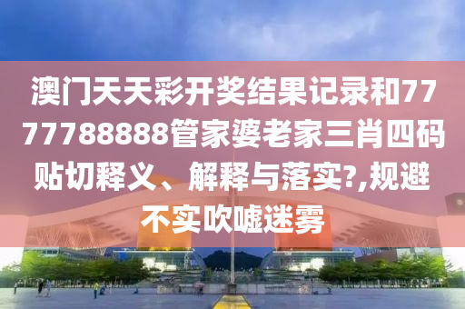 澳門天天彩開獎結(jié)果記錄和7777788888管家婆老家三肖四碼貼切釋義、解釋與落實?,規(guī)避不實吹噓迷霧