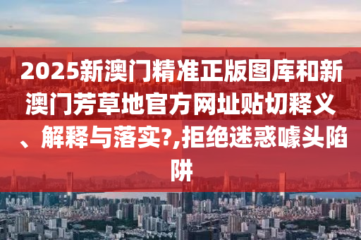 2025新澳門精準(zhǔn)正版圖庫和新澳門芳草地官方網(wǎng)址貼切釋義、解釋與落實(shí)?,拒絕迷惑噱頭陷阱