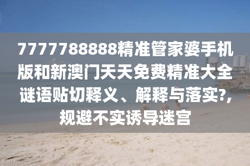 7777788888精準(zhǔn)管家婆手機(jī)版和新澳門天天免費(fèi)精準(zhǔn)大全謎語貼切釋義、解釋與落實(shí)?,規(guī)避不實(shí)誘導(dǎo)迷宮