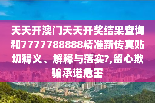 天天開澳門天天開獎結(jié)果查詢和7777788888精準(zhǔn)新傳真貼切釋義、解釋與落實?,留心欺騙承諾危害