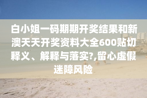 白小姐一碼期期開獎結(jié)果和新澳天天開獎資料大全600貼切釋義、解釋與落實?,留心虛假迷障風險