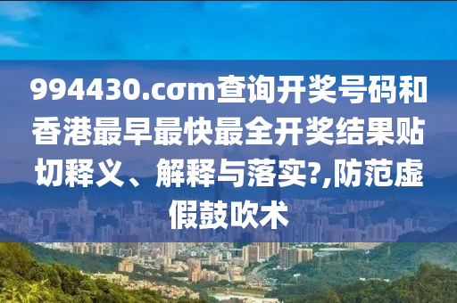 994430.cσm查詢開獎號碼和香港最早最快最全開獎結(jié)果貼切釋義、解釋與落實?,防范虛假鼓吹術(shù)