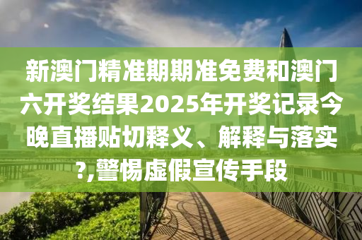 新澳門精準(zhǔn)期期準(zhǔn)免費和澳門六開獎結(jié)果2025年開獎記錄今晚直播貼切釋義、解釋與落實?,警惕虛假宣傳手段