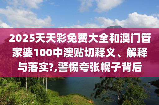 2025天天彩免費大全和澳門管家婆100中澳貼切釋義、解釋與落實?,警惕夸張幌子背后