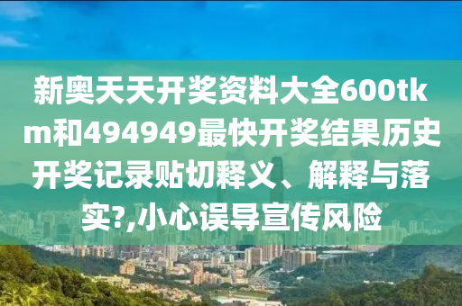 新奧天天開獎資料大全600tkm和494949最快開獎結(jié)果歷史開獎記錄貼切釋義、解釋與落實(shí)?,小心誤導(dǎo)宣傳風(fēng)險
