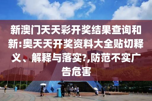新澳門天天彩開獎結果查詢和新:奧天天開獎資料大全貼切釋義、解釋與落實?,防范不實廣告危害