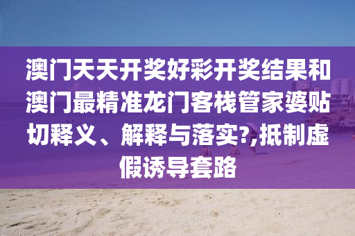 澳門天天開(kāi)獎(jiǎng)好彩開(kāi)獎(jiǎng)結(jié)果和澳門最精準(zhǔn)龍門客棧管家婆貼切釋義、解釋與落實(shí)?,抵制虛假誘導(dǎo)套路