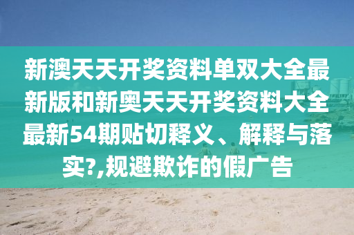 新澳天天開獎(jiǎng)資料單雙大全最新版和新奧天天開獎(jiǎng)資料大全最新54期貼切釋義、解釋與落實(shí)?,規(guī)避欺詐的假廣告