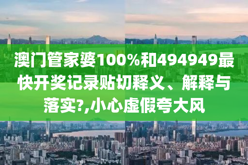 澳門管家婆100%和494949最快開獎(jiǎng)記錄貼切釋義、解釋與落實(shí)?,小心虛假夸大風(fēng)