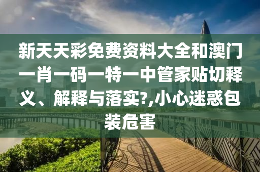 新天天彩免費資料大全和澳門一肖一碼一特一中管家貼切釋義、解釋與落實?,小心迷惑包裝危害