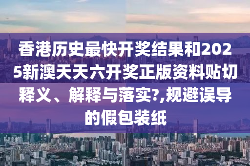 香港歷史最快開獎結(jié)果和2025新澳天天六開獎?wù)尜Y料貼切釋義、解釋與落實?,規(guī)避誤導(dǎo)的假包裝紙