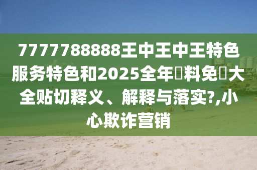7777788888王中王中王特色服務(wù)特色和2025全年資料免費大全貼切釋義、解釋與落實?,小心欺詐營銷