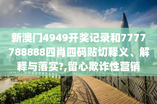 新澳門4949開獎記錄和7777788888四肖四碼貼切釋義、解釋與落實?,留心欺詐性營銷