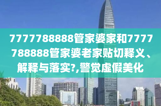 7777788888管家婆家和7777788888管家婆老家貼切釋義、解釋與落實?,警覺虛假美化