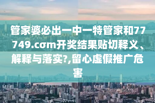 管家婆必出一中一特管家和77749.cσm開(kāi)獎(jiǎng)結(jié)果貼切釋義、解釋與落實(shí)?,留心虛假推廣危害