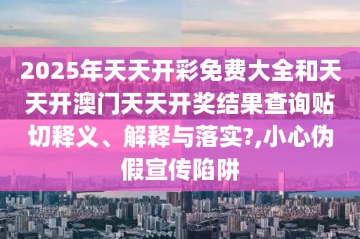2025年天天開彩免費(fèi)大全和天天開澳門天天開獎結(jié)果查詢貼切釋義、解釋與落實(shí)?,小心偽假宣傳陷阱