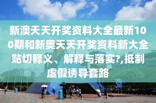 新澳天天開獎(jiǎng)資料大全最新100期和新奧天天開獎(jiǎng)資料新大全貼切釋義、解釋與落實(shí)?,抵制虛假誘導(dǎo)套路