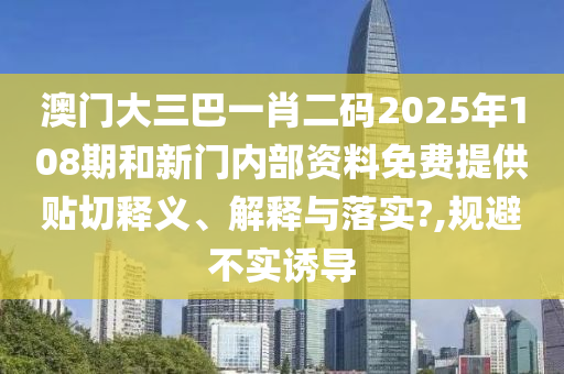 澳門大三巴一肖二碼2025年108期和新門內(nèi)部資料免費(fèi)提供貼切釋義、解釋與落實(shí)?,規(guī)避不實(shí)誘導(dǎo)