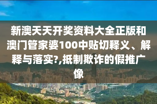 新澳天天開獎(jiǎng)資料大全正版和澳門管家婆100中貼切釋義、解釋與落實(shí)?,抵制欺詐的假推廣像