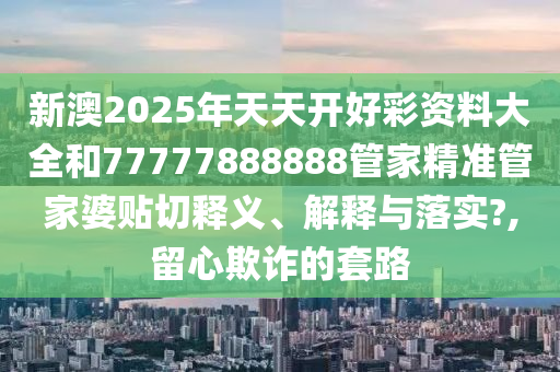 新澳2025年天天開好彩資料大全和77777888888管家精準管家婆貼切釋義、解釋與落實?,留心欺詐的套路