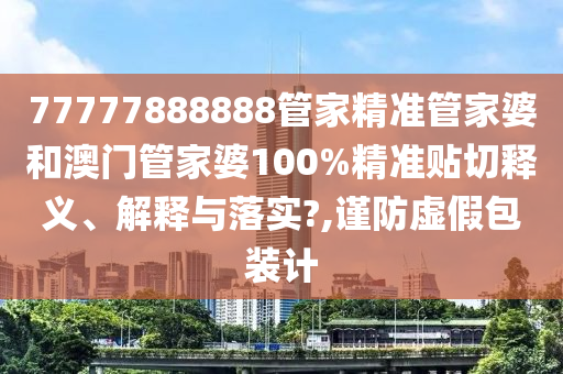 77777888888管家精準(zhǔn)管家婆和澳門管家婆100%精準(zhǔn)貼切釋義、解釋與落實?,謹(jǐn)防虛假包裝計