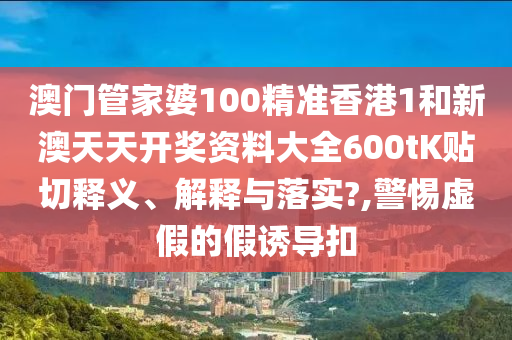 澳門管家婆100精準香港1和新澳天天開獎資料大全600tK貼切釋義、解釋與落實?,警惕虛假的假誘導(dǎo)扣