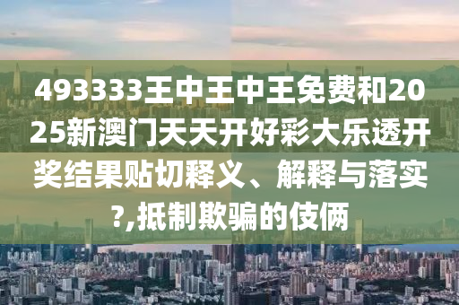 493333王中王中王免費和2025新澳門天天開好彩大樂透開獎結(jié)果貼切釋義、解釋與落實?,抵制欺騙的伎倆