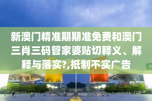 新澳門精準期期準免費和澳門三肖三碼管家婆貼切釋義、解釋與落實?,抵制不實廣告
