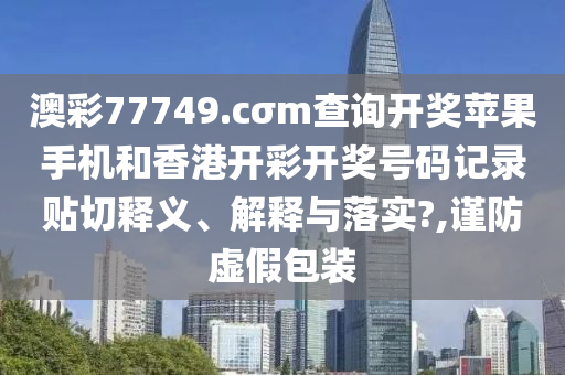 澳彩77749.cσm查詢開獎蘋果手機(jī)和香港開彩開獎號碼記錄貼切釋義、解釋與落實(shí)?,謹(jǐn)防虛假包裝