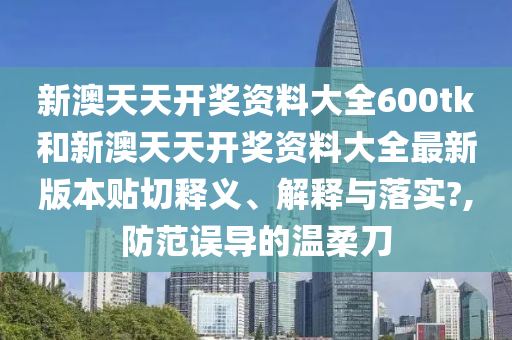 新澳天天開獎資料大全600tk和新澳天天開獎資料大全最新版本貼切釋義、解釋與落實?,防范誤導(dǎo)的溫柔刀